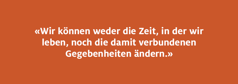 Wir können weder die Zeit, in der wir leben, noch die damit verbundenen Gegebenheiten ändern.