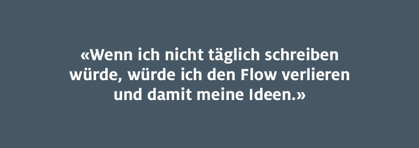 Wenn ich nicht täglich schreiben würde, würde ich den Flow verlieren und damit meine Ideen. 