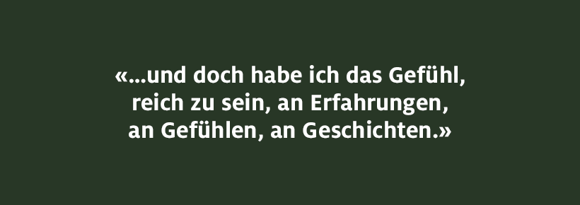 ...und doch habe ich das Gefühl, reich zu sein, an Erfahrungen, an Gefühlen, an Geschichten. 