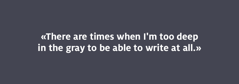 There are times when I'm too deep in the gray to be able to write at all.