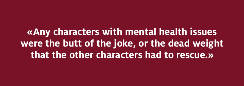 Any characters with mental health issues were the butt of the joke, or the dead weight that the other characters had to rescue.
