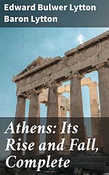 eBook (epub) Athens: Its Rise and Fall, Complete de Edward Bulwer Lytton Baron Lytton