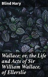 eBook (epub) Wallace; or, the Life and Acts of Sir William Wallace, of Ellerslie de Active 1470-1492 Blind Hary