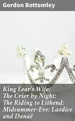 E-Book (epub) King Lear's Wife; The Crier by Night; The Riding to Lithend; Midsummer-Eve; Laodice and Danaë von Gordon Bottomley