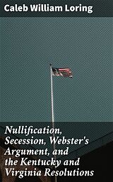 eBook (epub) Nullification, Secession, Webster's Argument, and the Kentucky and Virginia Resolutions de Caleb William Loring