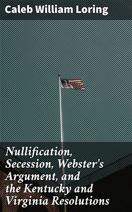 eBook (epub) Nullification, Secession, Webster's Argument, and the Kentucky and Virginia Resolutions de Caleb William Loring