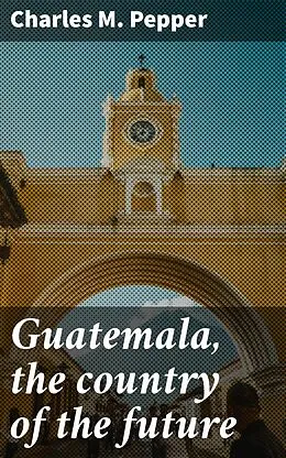 E-Book (epub) Guatemala, the country of the future von Charles M. Pepper