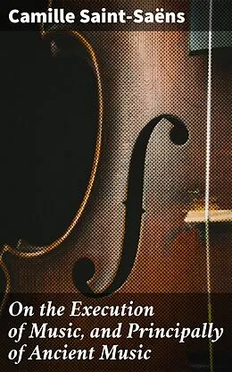 E-Book (epub) On the Execution of Music, and Principally of Ancient Music von Camille Saint-Saëns