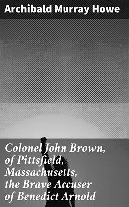 E-Book (epub) Colonel John Brown, of Pittsfield, Massachusetts, the Brave Accuser of Benedict Arnold von Archibald Murray Howe
