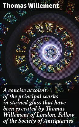 E-Book (epub) A concise account of the principal works in stained glass that have been executed by Thomas Willement of London, Fellow of the Society of Antiquaries von Thomas Willement