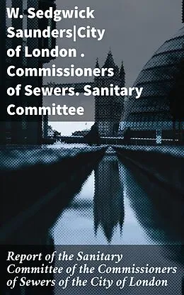 E-Book (epub) Report of the Sanitary Committee of the Commissioners of Sewers of the City of London von W. Sedgwick Saunders, Commissioners of Sewers