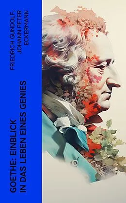 E-Book (epub) Goethe: Einblick in das Leben eines Genies von Friedrich Gundolf, Johann Peter Eckermann, Johann Wolfgang von Goethe