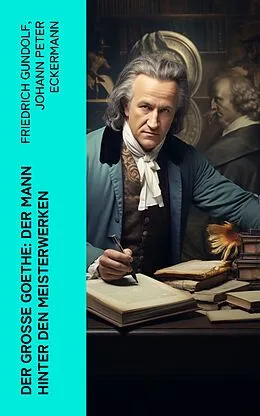 E-Book (epub) Der große Goethe: Der Mann hinter den Meisterwerken von Friedrich Gundolf, Johann Peter Eckermann, Johann Wolfgang von Goethe