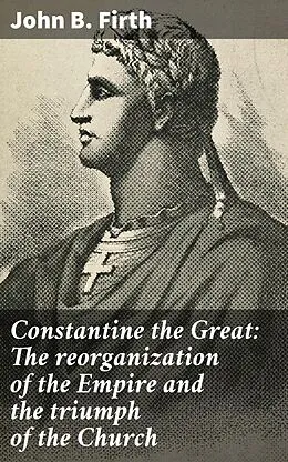 E-Book (epub) Constantine the Great: The reorganization of the Empire and the triumph of the Church von John B. Firth