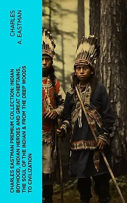 E-Book (epub) CHARLES EASTMAN Premium Collection: Indian Boyhood, Indian Heroes and Great Chieftains, The Soul of the Indian & From the Deep Woods to Civilization von Charles A. Eastman