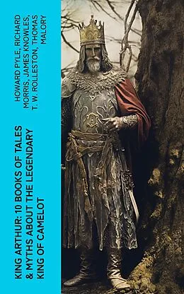 E-Book (epub) King Arthur: 10 Books of Tales &amp; Myths about the Legendary King of Camelot von Howard Pyle, Richard Morris, James Knowles