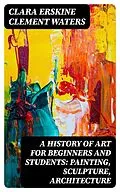 E-Book (epub) A History of Art for Beginners and Students: Painting, Sculpture, Architecture von Clara Erskine Clement Waters
