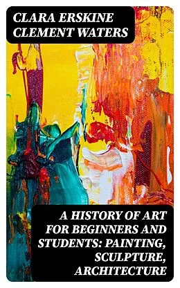 E-Book (epub) A History of Art for Beginners and Students: Painting, Sculpture, Architecture von Clara Erskine Clement Waters