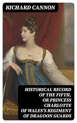 E-Book (epub) Historical Record of the Fifth, or Princess Charlotte of Wales's Regiment of Dragoon Guards von Richard Cannon