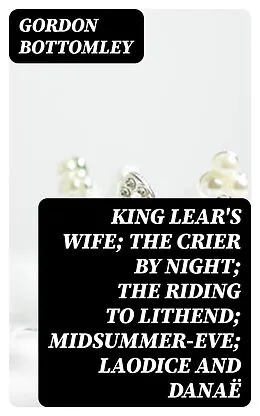 E-Book (epub) King Lear's Wife; The Crier by Night; The Riding to Lithend; Midsummer-Eve; Laodice and Danaë von Gordon Bottomley