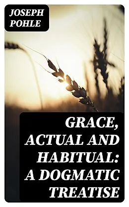 E-Book (epub) Grace, Actual and Habitual: A Dogmatic Treatise von Joseph Pohle