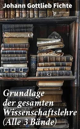 E-Book (epub) Grundlage der gesamten Wissenschaftslehre (Alle 3 Bände) von Johann Gottlieb Fichte