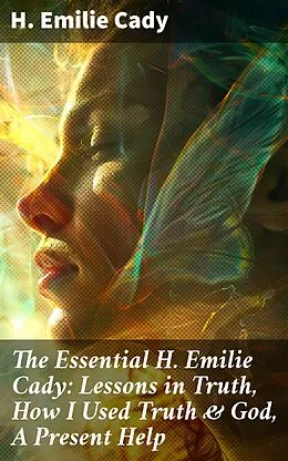 E-Book (epub) The Essential H. Emilie Cady: Lessons in Truth, How I Used Truth &amp; God, A Present Help von H. Emilie Cady