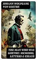 E-Book (epub) The Man Who Was Goethe: Memoirs, Letters &amp; Essays von Johann Wolfgang von Goethe