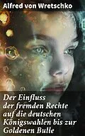 E-Book (epub) Der Einfluss der fremden Rechte auf die deutschen Königswahlen bis zur Goldenen Bulle von Alfred von Wretschko
