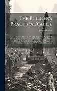 Fester Einband The Builder's Practical Guide: Containing a Complete Explanation of the Principles of Science, As Applied to Very Branch of Building ...: To Which Is von John Nicholson