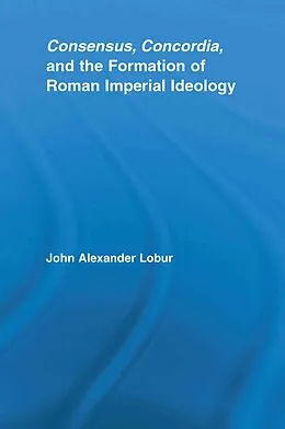 E-Book (epub) Consensus, Concordia and the Formation of Roman Imperial Ideology von John Alexander Lobur