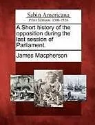 Kartonierter Einband A Short History of the Opposition During the Last Session of Parliament von James Macpherson