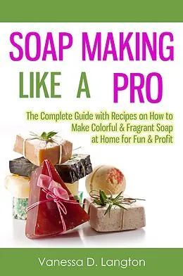 E-Book (epub) Soap Making Like A Pro: The Complete Guide with Recipes on How to Make Colorful & Fragrant Soap at Home for Fun & Profit von Vanessa D. Langton