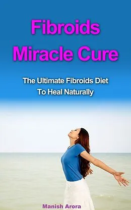 E-Book (epub) Fibroids Miracle Cure - The Ultimate Fibroids Diet To Heal Naturally von Manish Arora