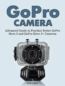 E-Book (epub) GoPro Camera: Advanced Guide to Practice Better GoPro Hero 3 and GoPro Hero 3+ Cameras von Jose Lopez