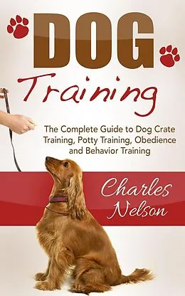 E-Book (epub) Dog Training: The Complete Guide to Dog Crate Training, Potty Training, Obedience and Behavior Training von Charles Nelson