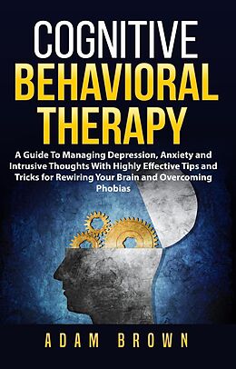 E-Book (epub) Cognitive Behavioral Therapy: A Guide To Managing Depression, Anxiety and Intrusive Thoughts With Highly Effective Tips and Tricks for Rewiring Your Brain and Overcoming Phobias von Adam Brown