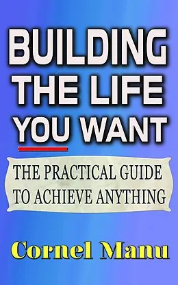 E-Book (epub) Building The Life You Want: The Practical Guide To Achieve Anything von Cornel Manu