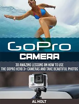 E-Book (epub) GoPro Camera: 30 Amazing Lessons on How to Use the GoPro Hero 3+ Cameras and Take Beautiful Photos von Al Holt