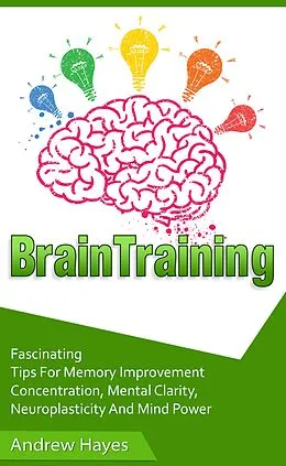 E-Book (epub) Brain Training: Fascinating Tips For Memory Improvement, Concentration, Mental Clarity, Neuroplasticity, And Mind Power von Andrew Hayes