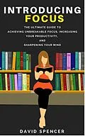 E-Book (epub) Introducing Focus: The Ultimate Guide to Achieving Unbreakable Focus, Increasing Your Productivity, and Sharpening Your Mind von David Spencer
