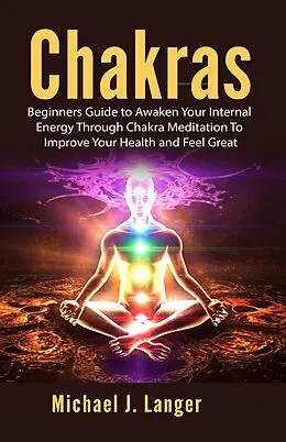 E-Book (epub) Chakras: Beginners Guide to Awaken Your Internal Energy Through Chakra Meditation To Improve Your Health and Feel Great von Michael J. Langer