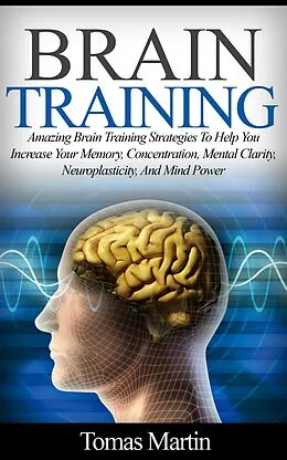 E-Book (epub) Brain Training: Amazing Brain Training Strategies To Help You Increase Your Memory, Concentration, Mental Clarity, Neuroplasticity, And Mind Power von Tomas Martin