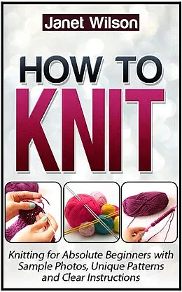 E-Book (epub) How To Knit: Knitting for Absolute Beginners with Sample Photos, Unique Patterns and Clear Instructions von Janet Wilson