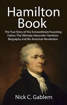 E-Book (epub) Hamilton Book: The True Story of this Extraordinary Founding Father; The Ultimate Alexander Hamilton Biography and His American Revolution von Nick C. Gablern
