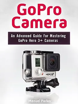 E-Book (epub) GoPro Camera: An Advanced Guide For Mastering GoPro Hero 3+ Cameras von Manuel Parker