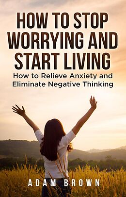 E-Book (epub) How To Stop Worrying and Start Living: How to Relieve Anxiety and Eliminate Negative Thinking von Adam Brown