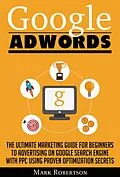 E-Book (epub) Google Adwords: The Ultimate Marketing Guide For Beginners To Advertising On Google Search Engine With Ppc Using Proven Optimization Secrets von Mark Robertson