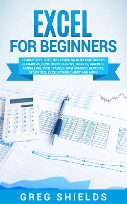E-Book (epub) Excel for Beginners: Learn Excel 2016, Including an Introduction to Formulas, Functions, Graphs, Charts, Macros, Modelling, Pivot Tables, Dashboards, Reports, Statistics, Excel Power Query, and More von Greg Shields