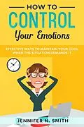 E-Book (epub) How to Control your Emotions: Effective Ways to Maintain Your Cool When The Situation Demands It von Jennifer N. Smith